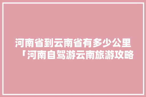 河南省到云南省有多少公里「河南自驾游云南旅游攻略大全」 河南省到云南省有多少公里「河南自驾游云南旅游攻略大全」 旅游攻略