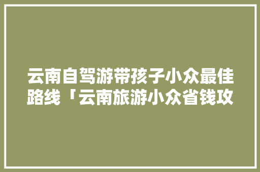 云南自驾游带孩子小众最佳路线「云南旅游小众省钱攻略图片」 云南自驾游带孩子小众最佳路线「云南旅游小众省钱攻略图片」 时尚穿搭