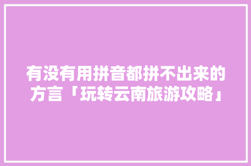 有没有用拼音都拼不出来的方言「玩转云南旅游攻略」 有没有用拼音都拼不出来的方言「玩转云南旅游攻略」 手机电脑