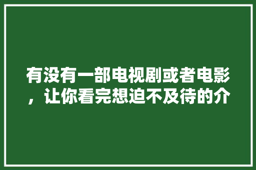 有没有一部电视剧或者电影，让你看完想迫不及待的介绍给身边人？求分享「云南旅游香蕉园攻略图片」 有没有一部电视剧或者电影，让你看完想迫不及待的介绍给身边人？求分享「云南旅游香蕉园攻略图片」 汽车常识
