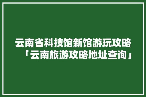 云南省科技馆新馆游玩攻略「云南旅游攻略地址查询」 云南省科技馆新馆游玩攻略「云南旅游攻略地址查询」 旅游攻略