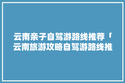 云南亲子自驾游路线推荐「云南旅游攻略自驾游路线推荐」 云南亲子自驾游路线推荐「云南旅游攻略自驾游路线推荐」 教育法律