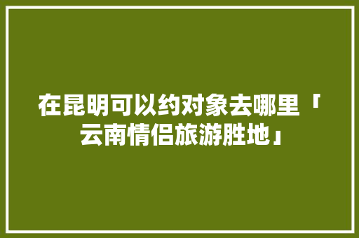在昆明可以约对象去哪里「云南情侣旅游胜地」 在昆明可以约对象去哪里「云南情侣旅游胜地」 美食菜谱