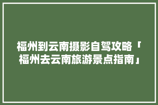 福州到云南摄影自驾攻略「福州去云南旅游景点指南」 福州到云南摄影自驾攻略「福州去云南旅游景点指南」 美食菜谱