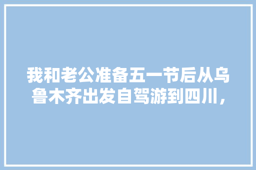 我和老公准备五一节后从乌鲁木齐出发自驾游到四川，然后去云南，有好的攻略可以推荐一下吗「云南成都旅游景点攻略」 我和老公准备五一节后从乌鲁木齐出发自驾游到四川，然后去云南，有好的攻略可以推荐一下吗「云南成都旅游景点攻略」 汽车常识