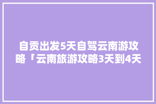 自贡出发5天自驾云南游攻略「云南旅游攻略3天到4天免费」 自贡出发5天自驾云南游攻略「云南旅游攻略3天到4天免费」 旅游攻略