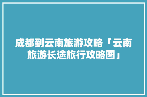 成都到云南旅游攻略「云南旅游长途旅行攻略图」 成都到云南旅游攻略「云南旅游长途旅行攻略图」 汽车常识