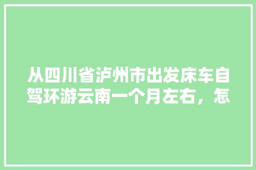 从四川省泸州市出发床车自驾环游云南一个月左右，怎么规划线路「云南旅游攻略流程图」 从四川省泸州市出发床车自驾环游云南一个月左右，怎么规划线路「云南旅游攻略流程图」 教育法律
