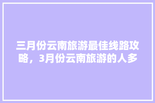 三月份云南旅游最佳线路攻略，3月份云南旅游的人多吗「云南旅游七八月攻略大全图片」 三月份云南旅游最佳线路攻略，3月份云南旅游的人多吗「云南旅游七八月攻略大全图片」 时尚穿搭