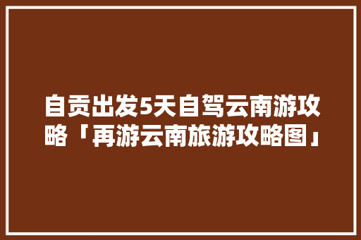自贡出发5天自驾云南游攻略「再游云南旅游攻略图」 自贡出发5天自驾云南游攻略「再游云南旅游攻略图」 手机电脑
