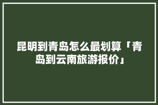 昆明到青岛怎么最划算「青岛到云南旅游报价」 昆明到青岛怎么最划算「青岛到云南旅游报价」 旅游攻略