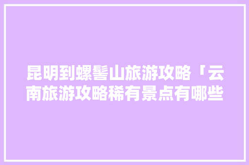 昆明到螺髻山旅游攻略「云南旅游攻略稀有景点有哪些」 昆明到螺髻山旅游攻略「云南旅游攻略稀有景点有哪些」 时尚穿搭