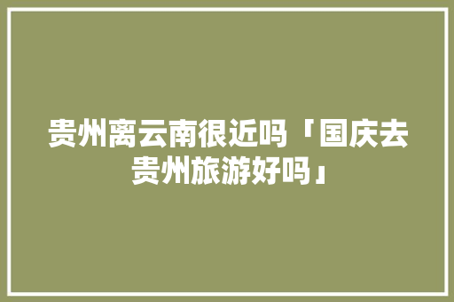 贵州离云南很近吗「国庆去贵州旅游好吗」 贵州离云南很近吗「国庆去贵州旅游好吗」 健康母婴