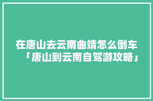 在唐山去云南曲靖怎么倒车「唐山到云南自驾游攻略」 在唐山去云南曲靖怎么倒车「唐山到云南自驾游攻略」 美食菜谱
