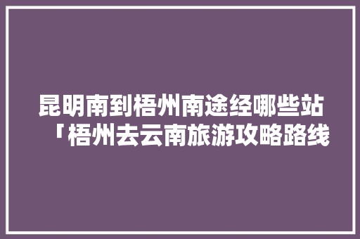 昆明南到梧州南途经哪些站「梧州去云南旅游攻略路线」 昆明南到梧州南途经哪些站「梧州去云南旅游攻略路线」 手机电脑