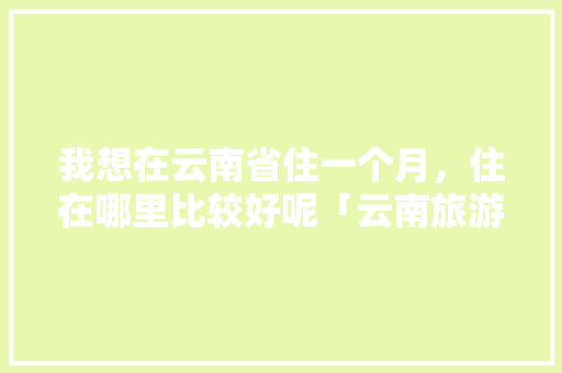 我想在云南省住一个月，住在哪里比较好呢「云南旅游攻略最省钱的地方」 我想在云南省住一个月，住在哪里比较好呢「云南旅游攻略最省钱的地方」 教育法律