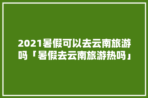 2021暑假可以去云南旅游吗「暑假去云南旅游热吗」 2021暑假可以去云南旅游吗「暑假去云南旅游热吗」 健康母婴
