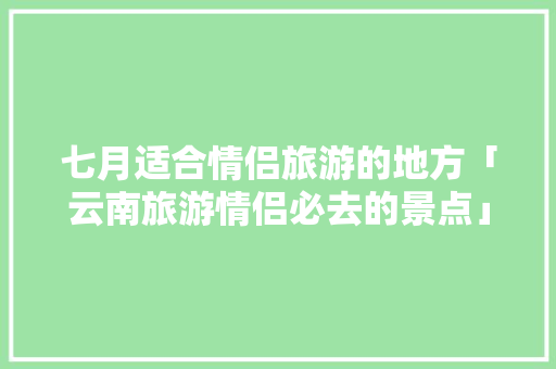 七月适合情侣旅游的地方「云南旅游情侣必去的景点」 七月适合情侣旅游的地方「云南旅游情侣必去的景点」 教育法律