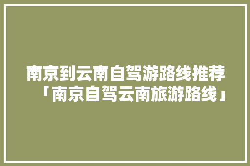 南京到云南自驾游路线推荐「南京自驾云南旅游路线」 南京到云南自驾游路线推荐「南京自驾云南旅游路线」 教育法律
