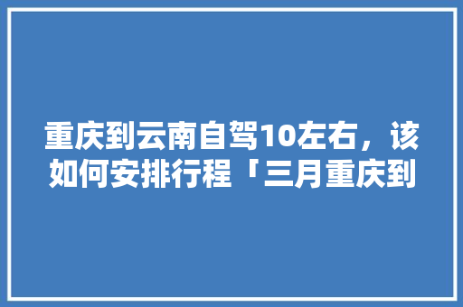 重庆到云南自驾10左右，该如何安排行程「三月重庆到云南旅游攻略图」 重庆到云南自驾10左右，该如何安排行程「三月重庆到云南旅游攻略图」 健康母婴