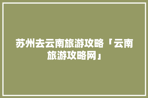 苏州去云南旅游攻略「云南旅游攻略网」 苏州去云南旅游攻略「云南旅游攻略网」 旅游攻略