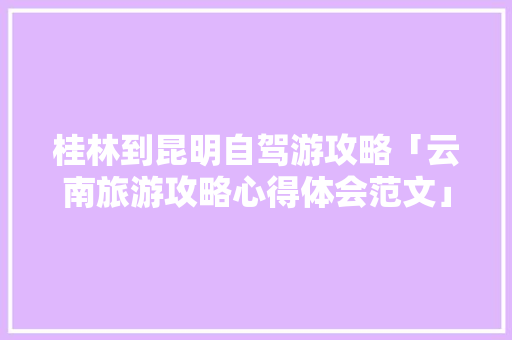 桂林到昆明自驾游攻略「云南旅游攻略心得体会范文」 桂林到昆明自驾游攻略「云南旅游攻略心得体会范文」 时尚穿搭