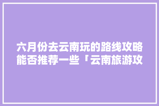 六月份去云南玩的路线攻略能否推荐一些「云南旅游攻略百科百度」 六月份去云南玩的路线攻略能否推荐一些「云南旅游攻略百科百度」 健康母婴