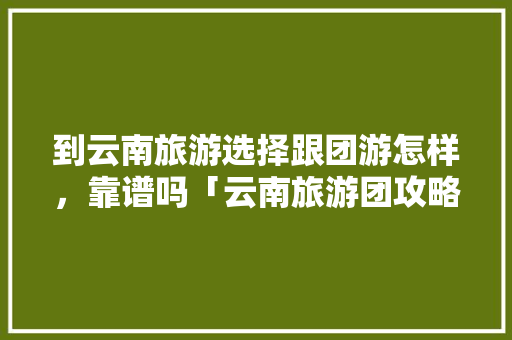 到云南旅游选择跟团游怎样，靠谱吗「云南旅游团攻略最新消息」 到云南旅游选择跟团游怎样，靠谱吗「云南旅游团攻略最新消息」 美食菜谱