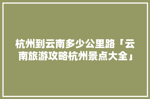 杭州到云南多少公里路「云南旅游攻略杭州景点大全」 杭州到云南多少公里路「云南旅游攻略杭州景点大全」 汽车常识