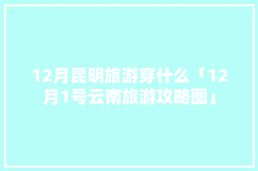 12月昆明旅游穿什么「12月1号云南旅游攻略图」 12月昆明旅游穿什么「12月1号云南旅游攻略图」 旅游攻略