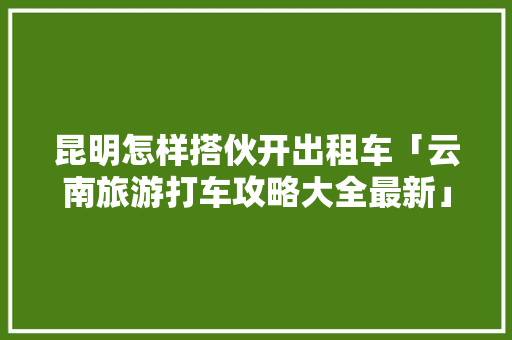 昆明怎样搭伙开出租车「云南旅游打车攻略大全最新」 昆明怎样搭伙开出租车「云南旅游打车攻略大全最新」 手机电脑