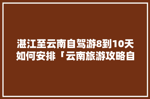 湛江至云南自驾游8到10天如何安排「云南旅游攻略自驾游八天多少钱」 湛江至云南自驾游8到10天如何安排「云南旅游攻略自驾游八天多少钱」 手机电脑