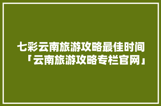 七彩云南旅游攻略最佳时间「云南旅游攻略专栏官网」 七彩云南旅游攻略最佳时间「云南旅游攻略专栏官网」 手机电脑