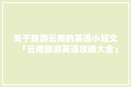 关于旅游云南的英语小短文「云南旅游英语攻略大全」 关于旅游云南的英语小短文「云南旅游英语攻略大全」 汽车常识