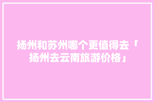 扬州和苏州哪个更值得去「扬州去云南旅游价格」 扬州和苏州哪个更值得去「扬州去云南旅游价格」 时尚穿搭