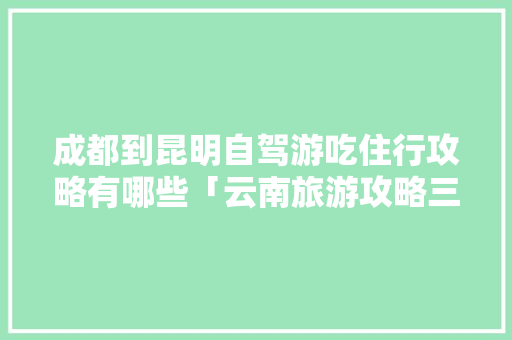 成都到昆明自驾游吃住行攻略有哪些「云南旅游攻略三日游推荐路线」 成都到昆明自驾游吃住行攻略有哪些「云南旅游攻略三日游推荐路线」 汽车常识