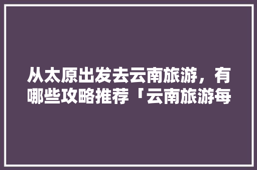 从太原出发去云南旅游，有哪些攻略推荐「云南旅游每日详细攻略大全」 从太原出发去云南旅游，有哪些攻略推荐「云南旅游每日详细攻略大全」 健康母婴