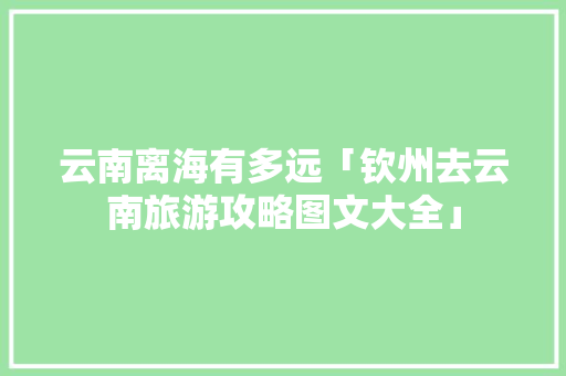 云南离海有多远「钦州去云南旅游攻略图文大全」 云南离海有多远「钦州去云南旅游攻略图文大全」 时尚穿搭