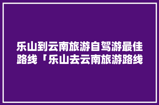 乐山到云南旅游自驾游最佳路线「乐山去云南旅游路线攻略图」 乐山到云南旅游自驾游最佳路线「乐山去云南旅游路线攻略图」 健康母婴