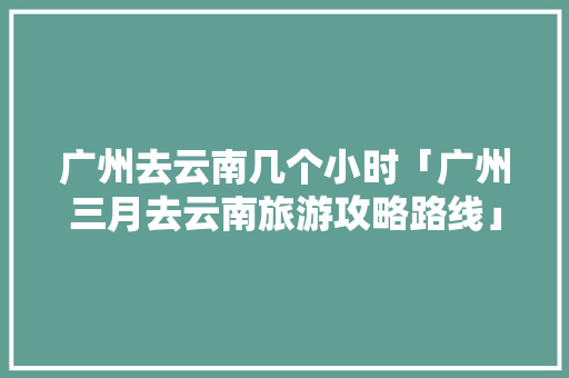 广州去云南几个小时「广州三月去云南旅游攻略路线」 广州去云南几个小时「广州三月去云南旅游攻略路线」 健康母婴