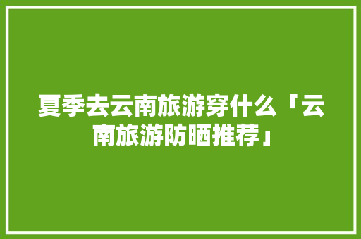 夏季去云南旅游穿什么「云南旅游防晒推荐」 夏季去云南旅游穿什么「云南旅游防晒推荐」 手机电脑