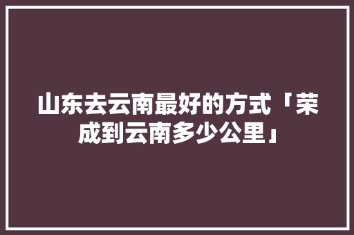 山东去云南最好的方式「荣成到云南多少公里」 山东去云南最好的方式「荣成到云南多少公里」 旅游攻略