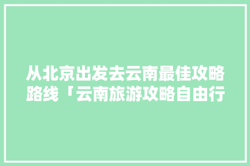 从北京出发去云南最佳攻略路线「云南旅游攻略自由行最佳路线」 从北京出发去云南最佳攻略路线「云南旅游攻略自由行最佳路线」 汽车常识