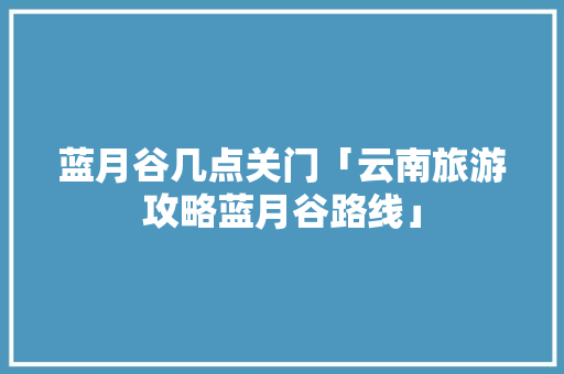 蓝月谷几点关门「云南旅游攻略蓝月谷路线」 蓝月谷几点关门「云南旅游攻略蓝月谷路线」 汽车常识