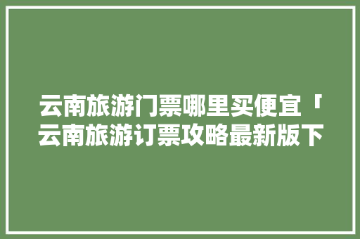 云南旅游门票哪里买便宜「云南旅游订票攻略最新版下载」 云南旅游门票哪里买便宜「云南旅游订票攻略最新版下载」 汽车常识