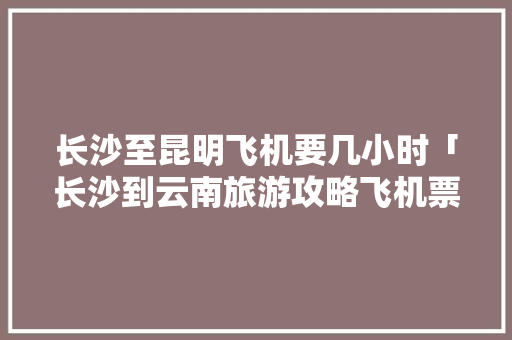 长沙至昆明飞机要几小时「长沙到云南旅游攻略飞机票」 长沙至昆明飞机要几小时「长沙到云南旅游攻略飞机票」 汽车常识