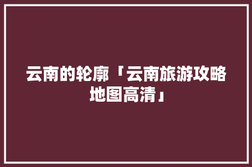 云南的轮廓「云南旅游攻略地图高清」 云南的轮廓「云南旅游攻略地图高清」 手机电脑