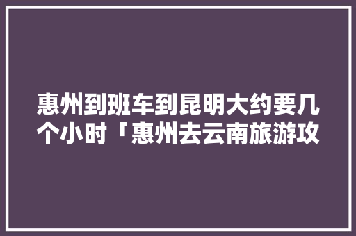 惠州到班车到昆明大约要几个小时「惠州去云南旅游攻略图片大全」 惠州到班车到昆明大约要几个小时「惠州去云南旅游攻略图片大全」 美食菜谱