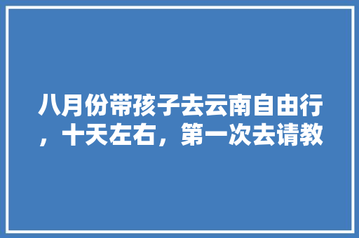 八月份带孩子去云南自由行，十天左右，第一次去请教一下路线和吃住行等方面「暑假8月云南旅游攻略大全」 八月份带孩子去云南自由行，十天左右，第一次去请教一下路线和吃住行等方面「暑假8月云南旅游攻略大全」 时尚穿搭