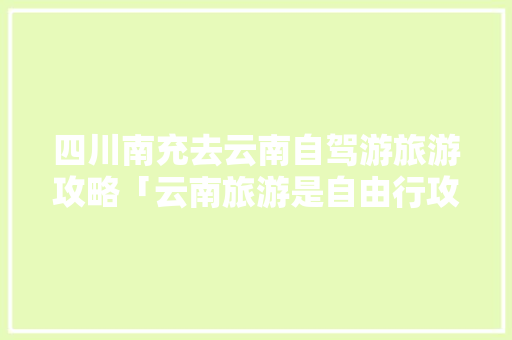 四川南充去云南自驾游旅游攻略「云南旅游是自由行攻略吗知乎」 四川南充去云南自驾游旅游攻略「云南旅游是自由行攻略吗知乎」 手机电脑